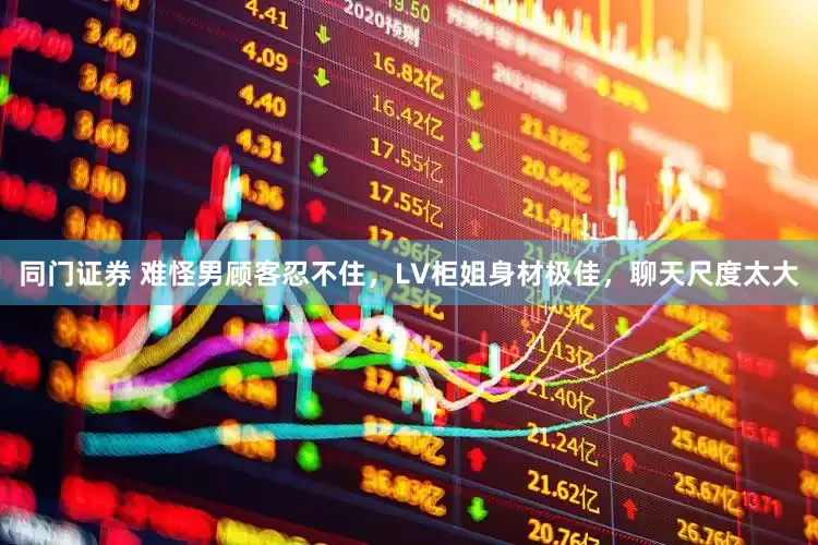 同门证券 难怪男顾客忍不住，LV柜姐身材极佳，聊天尺度太大