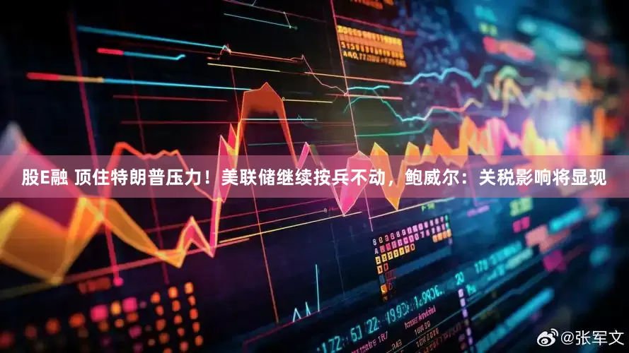 股E融 顶住特朗普压力！美联储继续按兵不动，鲍威尔：关税影响将显现