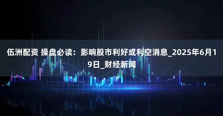 伍洲配资 操盘必读：影响股市利好或利空消息_2025年6月19日_财经新闻