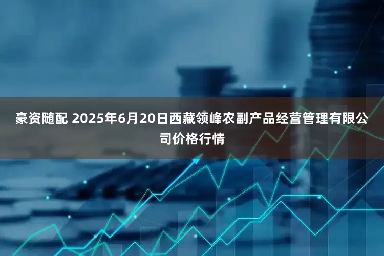 豪资随配 2025年6月20日西藏领峰农副产品经营管理有限公司价格行情