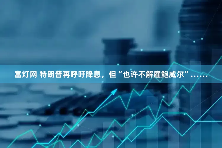 富灯网 特朗普再呼吁降息，但“也许不解雇鲍威尔”……