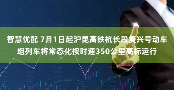 智慧优配 7月1日起沪昆高铁杭长段复兴号动车组列车将常态化按时速350公里高标运行