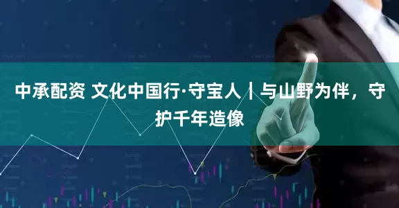 中承配资 文化中国行·守宝人｜与山野为伴，守护千年造像