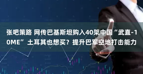 张吧策路 网传巴基斯坦购入40架中国“武直-10ME” 土耳其也想买？提升巴军空地打击能力