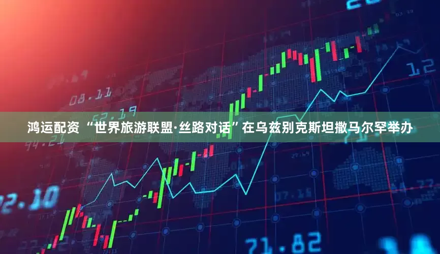 鸿运配资 “世界旅游联盟·丝路对话”在乌兹别克斯坦撒马尔罕举办