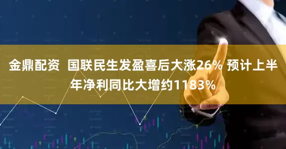 金鼎配资  国联民生发盈喜后大涨26% 预计上半年净利同比大增约1183%