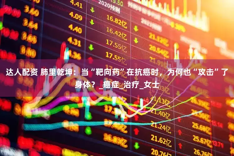 达人配资 肺里乾坤：当“靶向药”在抗癌时，为何也“攻击”了身体？_癌症_治疗_女士