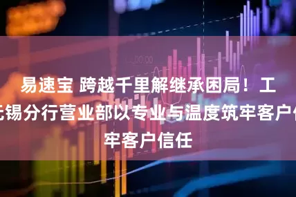易速宝 跨越千里解继承困局！工行无锡分行营业部以专业与温度筑牢客户信任