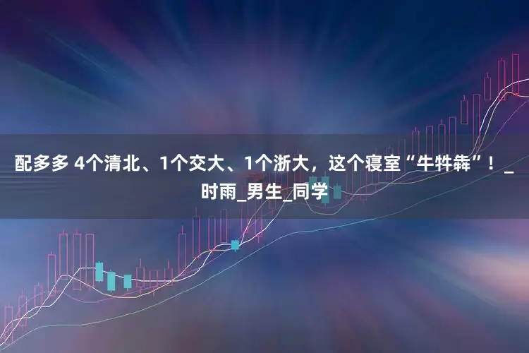 配多多 4个清北、1个交大、1个浙大，这个寝室“牛牪犇”！_时雨_男生_同学