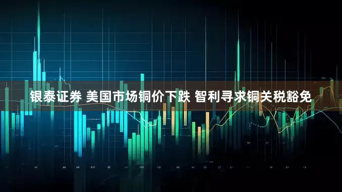 银泰证券 美国市场铜价下跌 智利寻求铜关税豁免