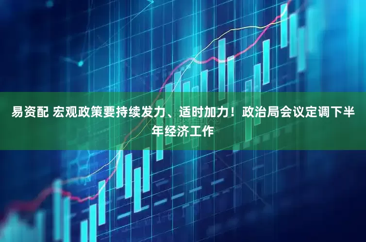 易资配 宏观政策要持续发力、适时加力！政治局会议定调下半年经济工作