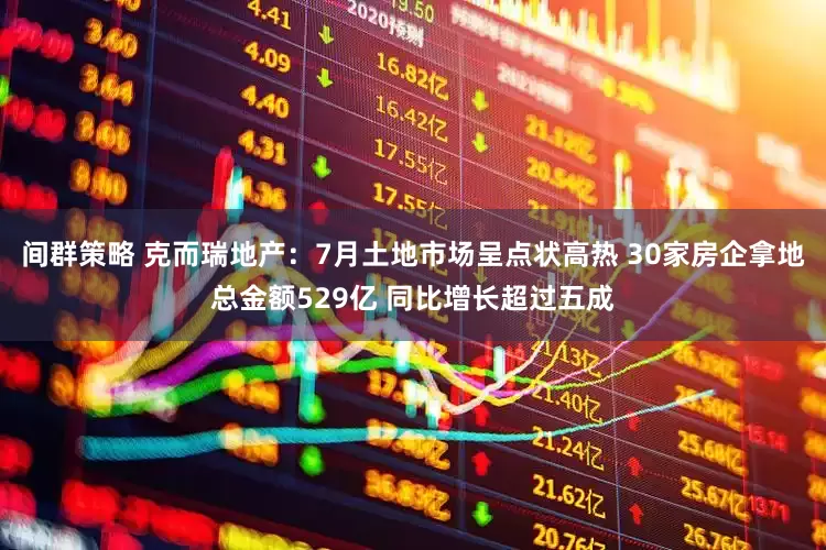 间群策略 克而瑞地产：7月土地市场呈点状高热 30家房企拿地总金额529亿 同比增长超过五成