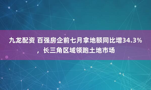 九龙配资 百强房企前七月拿地额同比增34.3%，长三角区域领跑土地市场