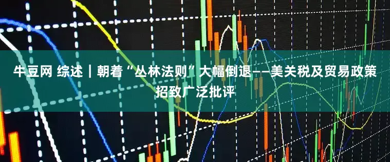 牛豆网 综述｜朝着“丛林法则”大幅倒退——美关税及贸易政策招致广泛批评