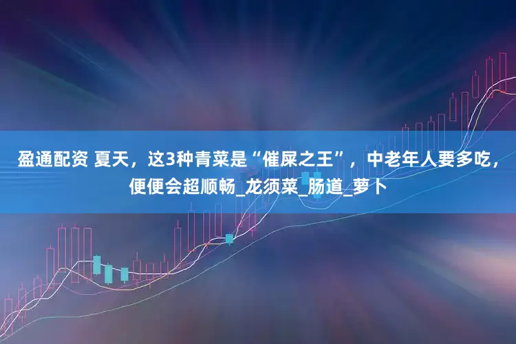 盈通配资 夏天，这3种青菜是“催屎之王”，中老年人要多吃，便便会超顺畅_龙须菜_肠道_萝卜