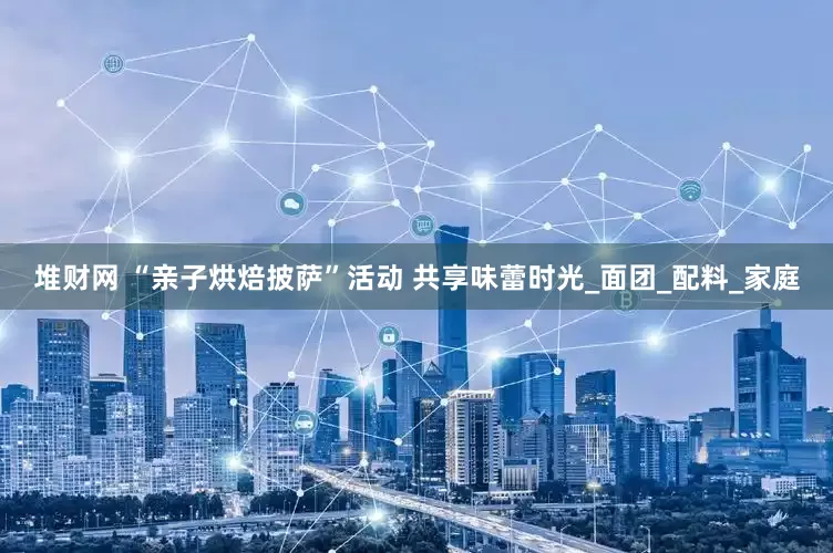 堆财网 “亲子烘焙披萨”活动 共享味蕾时光_面团_配料_家庭