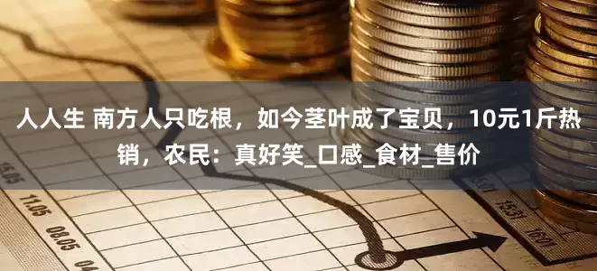 人人生 南方人只吃根，如今茎叶成了宝贝，10元1斤热销，农民：真好笑_口感_食材_售价