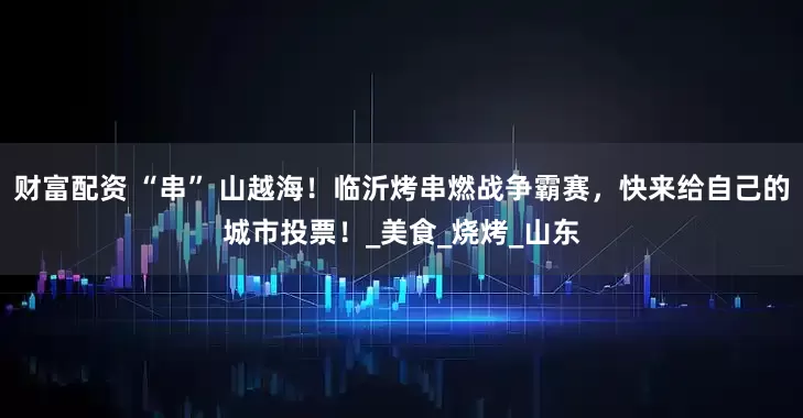 财富配资 “串” 山越海！临沂烤串燃战争霸赛，快来给自己的城市投票！_美食_烧烤_山东
