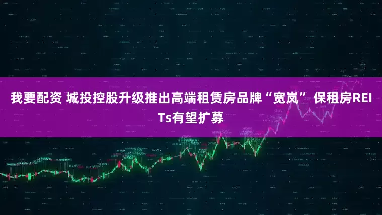 我要配资 城投控股升级推出高端租赁房品牌“宽岚” 保租房REITs有望扩募