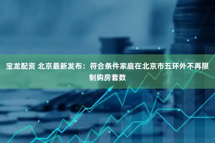 宝龙配资 北京最新发布：符合条件家庭在北京市五环外不再限制购房套数