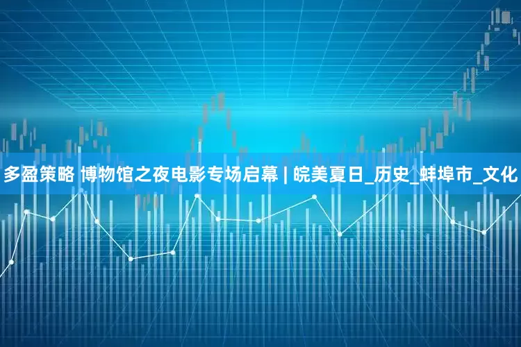 多盈策略 博物馆之夜电影专场启幕 | 皖美夏日_历史_蚌埠市_文化