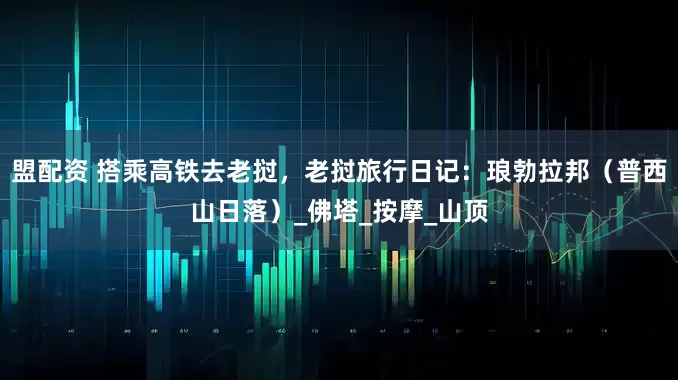 盟配资 搭乘高铁去老挝，老挝旅行日记：琅勃拉邦（普西山日落）_佛塔_按摩_山顶