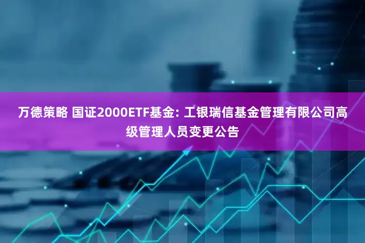 万德策略 国证2000ETF基金: 工银瑞信基金管理有限公司高级管理人员变更公告