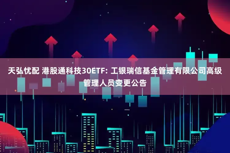 天弘忧配 港股通科技30ETF: 工银瑞信基金管理有限公司高级管理人员变更公告