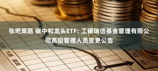 张吧策路 碳中和龙头ETF: 工银瑞信基金管理有限公司高级管理人员变更公告