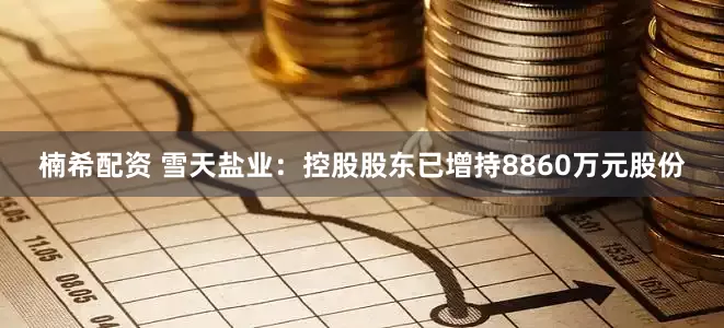 楠希配资 雪天盐业：控股股东已增持8860万元股份