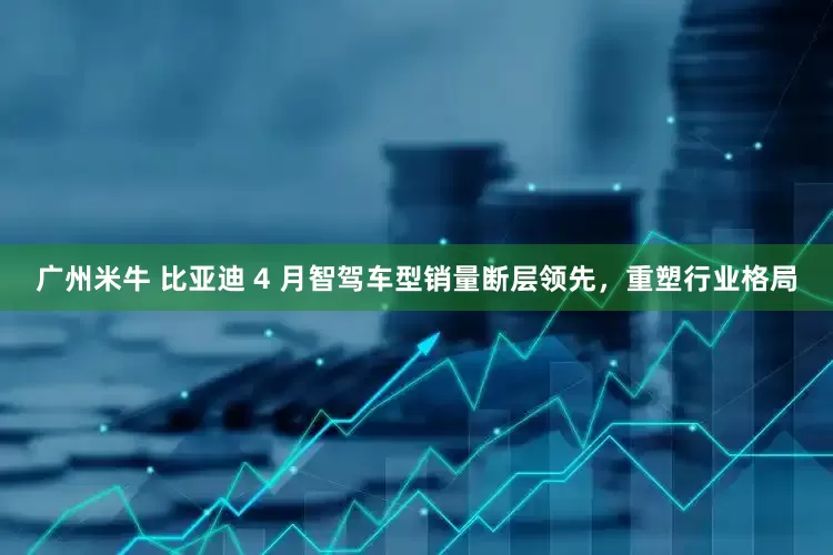 广州米牛 比亚迪 4 月智驾车型销量断层领先，重塑行业格局