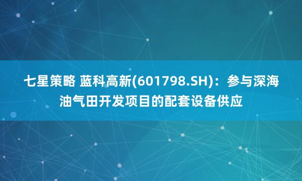 七星策略 蓝科高新(601798.SH)：参与深海油气田开发项目的配套设备供应