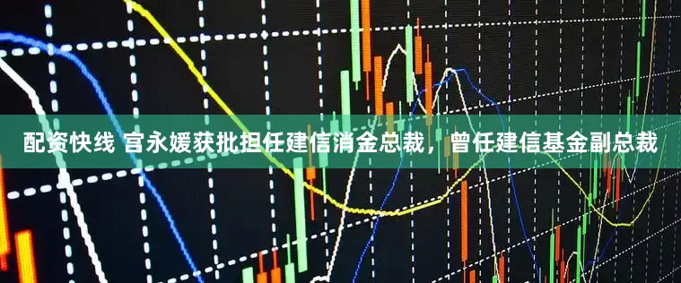 配资快线 宫永媛获批担任建信消金总裁，曾任建信基金副总裁