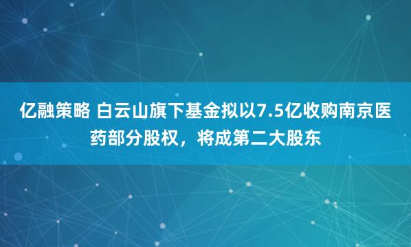 亿融策略 白云山旗下基金拟以7.5亿收购南京医药部分股权，将成第二大股东