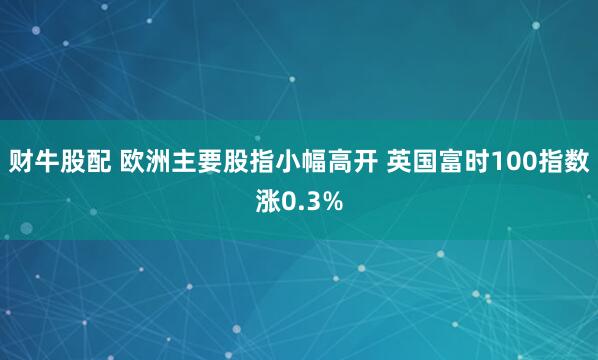 财牛股配 欧洲主要股指小幅高开 英国富时100指数涨0.3%
