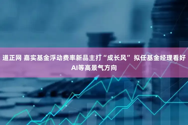 道正网 嘉实基金浮动费率新品主打“成长风” 拟任基金经理看好AI等高景气方向
