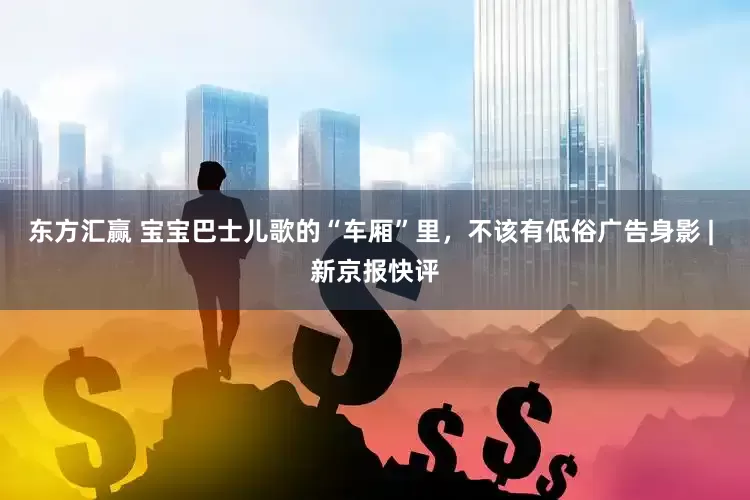 东方汇赢 宝宝巴士儿歌的“车厢”里，不该有低俗广告身影 | 新京报快评
