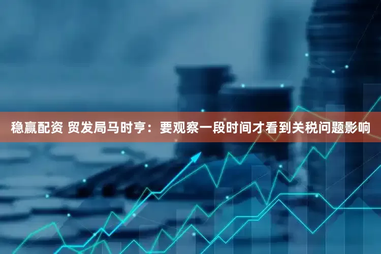 稳赢配资 贸发局马时亨：要观察一段时间才看到关税问题影响