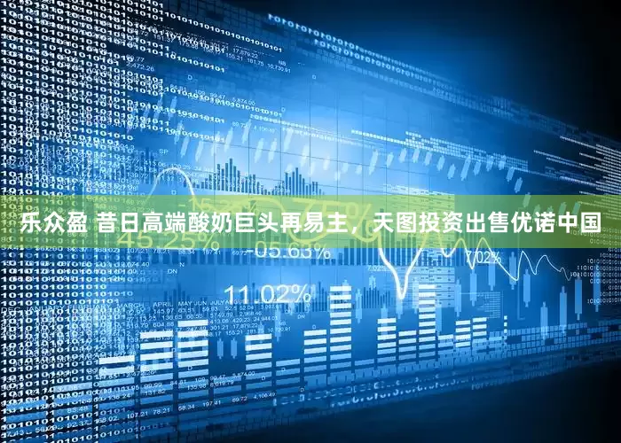 乐众盈 昔日高端酸奶巨头再易主，天图投资出售优诺中国