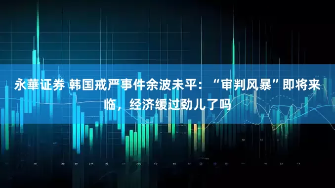 永華证券 韩国戒严事件余波未平：“审判风暴”即将来临，经济缓过劲儿了吗