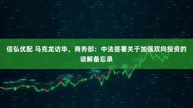 信弘优配 马克龙访华，商务部：中法签署关于加强双向投资的谅解备忘录