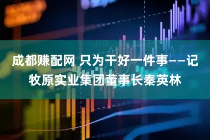 成都赚配网 只为干好一件事——记牧原实业集团董事长秦英林