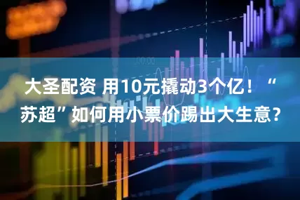 大圣配资 用10元撬动3个亿！“苏超”如何用小票价踢出大生意？