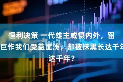 恒利决策 一代雄主威慑内外，留下巨作我们受益匪浅，却被抹黑长达千年？