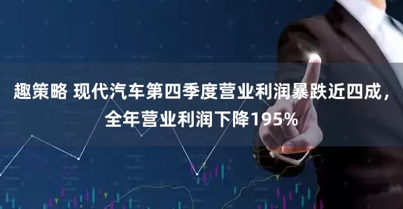 趣策略 现代汽车第四季度营业利润暴跌近四成，全年营业利润下降195%