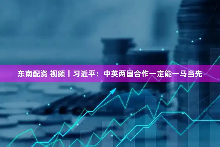 东南配资 视频丨习近平：中英两国合作一定能一马当先