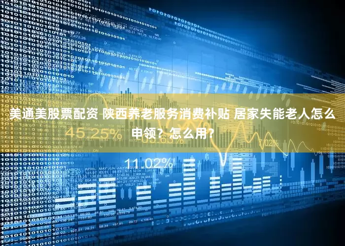 美通美股票配资 陕西养老服务消费补贴 居家失能老人怎么申领？怎么用？
