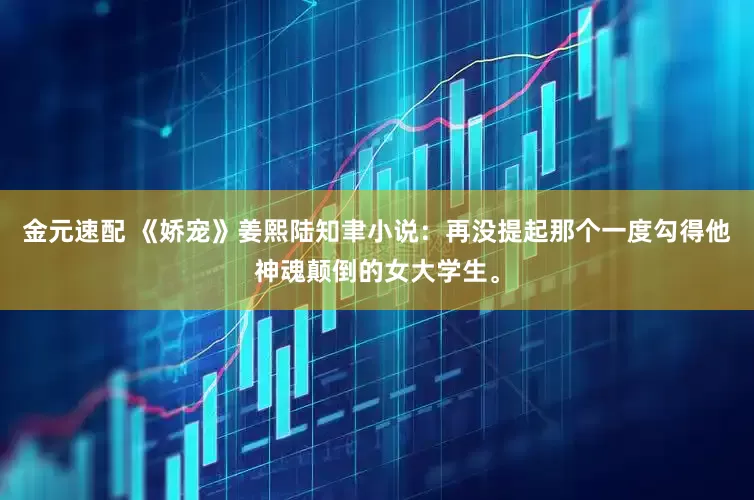 金元速配 《娇宠》姜熙陆知聿小说：再没提起那个一度勾得他神魂颠倒的女大学生。