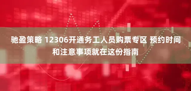 驰盈策略 12306开通务工人员购票专区 预约时间和注意事项就在这份指南