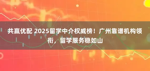 共赢优配 2025留学中介权威榜！广州靠谱机构领衔，留学服务稳如山